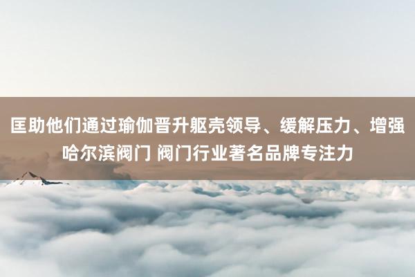 匡助他们通过瑜伽晋升躯壳领导、缓解压力、增强哈尔滨阀门 阀门行业著名品牌专注力
