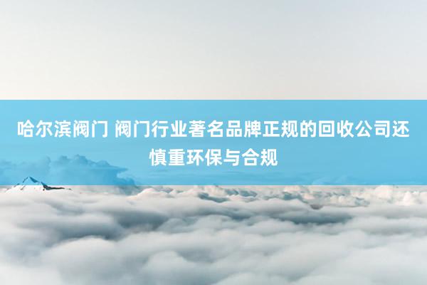 哈尔滨阀门 阀门行业著名品牌正规的回收公司还慎重环保与合规