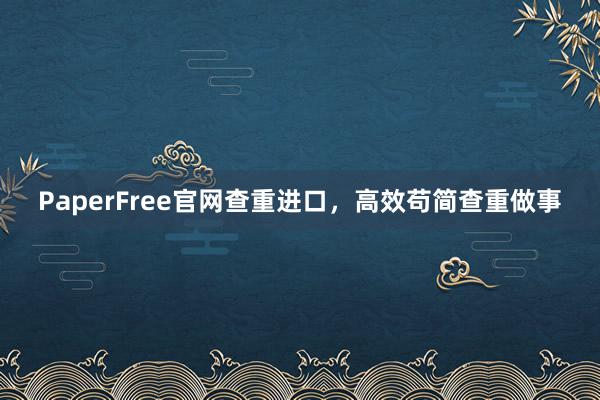 PaperFree官网查重进口,高效苟简查重做事