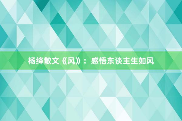 杨绛散文《风》:感悟东谈主生如风